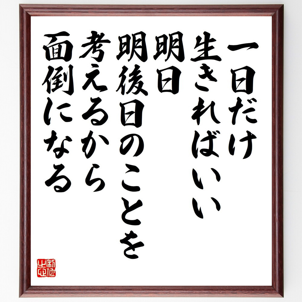 名言「一日だけ生きればいい、明日、明後日のことを考えるから面倒になる」手書き書道色紙額／受注後の毛筆直筆（Y9557）